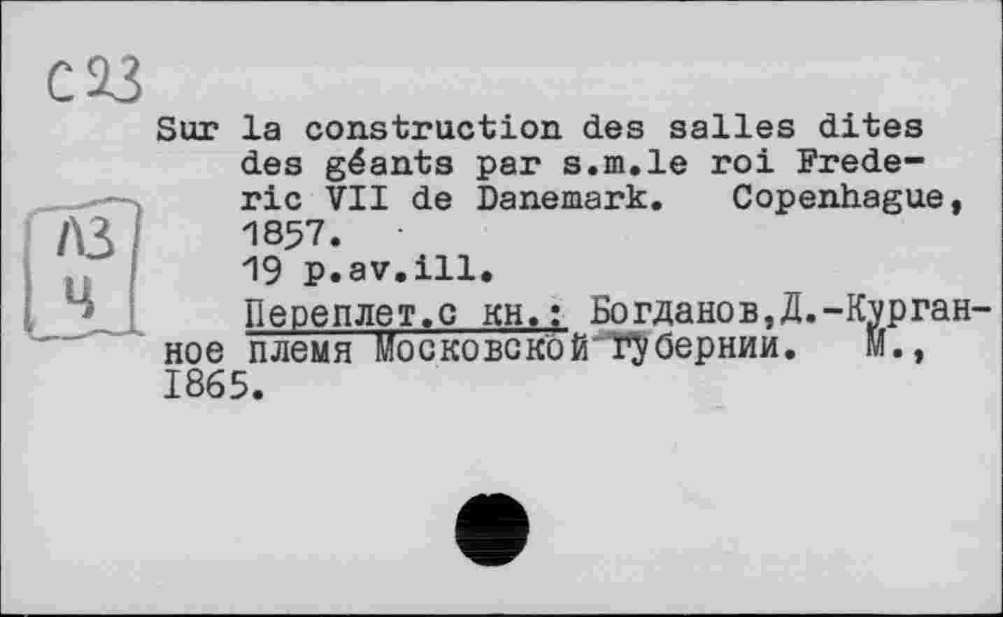 ﻿С 23
Sur la construction des salles dites
A3 4
des géants par s.m.le roi Frederic VII de Danemark. Copenhague, 1857.
19 p.av.ill.
Переплет.с кН.: Богданов,4.-Курган-племя Mogkobgkoй губернии. м.,
ное 1865